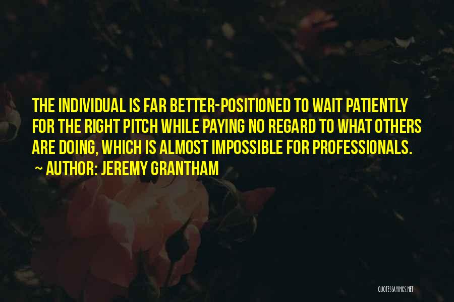 Jeremy Grantham Quotes: The Individual Is Far Better-positioned To Wait Patiently For The Right Pitch While Paying No Regard To What Others Are