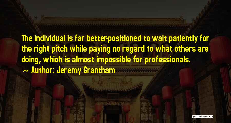 Jeremy Grantham Quotes: The Individual Is Far Better-positioned To Wait Patiently For The Right Pitch While Paying No Regard To What Others Are