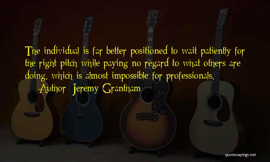 Jeremy Grantham Quotes: The Individual Is Far Better-positioned To Wait Patiently For The Right Pitch While Paying No Regard To What Others Are