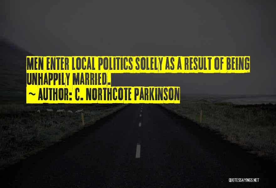 C. Northcote Parkinson Quotes: Men Enter Local Politics Solely As A Result Of Being Unhappily Married.