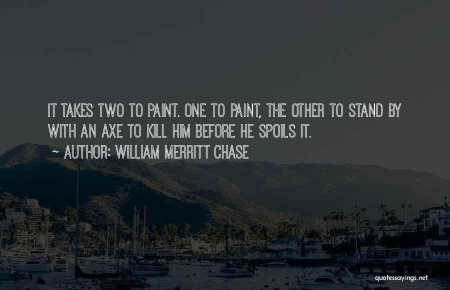 William Merritt Chase Quotes: It Takes Two To Paint. One To Paint, The Other To Stand By With An Axe To Kill Him Before