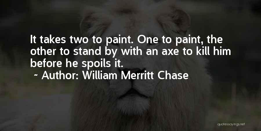 William Merritt Chase Quotes: It Takes Two To Paint. One To Paint, The Other To Stand By With An Axe To Kill Him Before