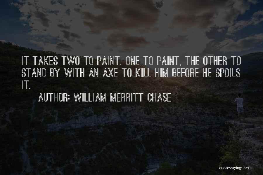 William Merritt Chase Quotes: It Takes Two To Paint. One To Paint, The Other To Stand By With An Axe To Kill Him Before