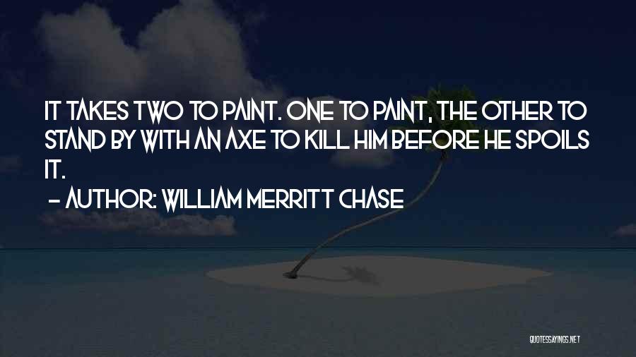 William Merritt Chase Quotes: It Takes Two To Paint. One To Paint, The Other To Stand By With An Axe To Kill Him Before