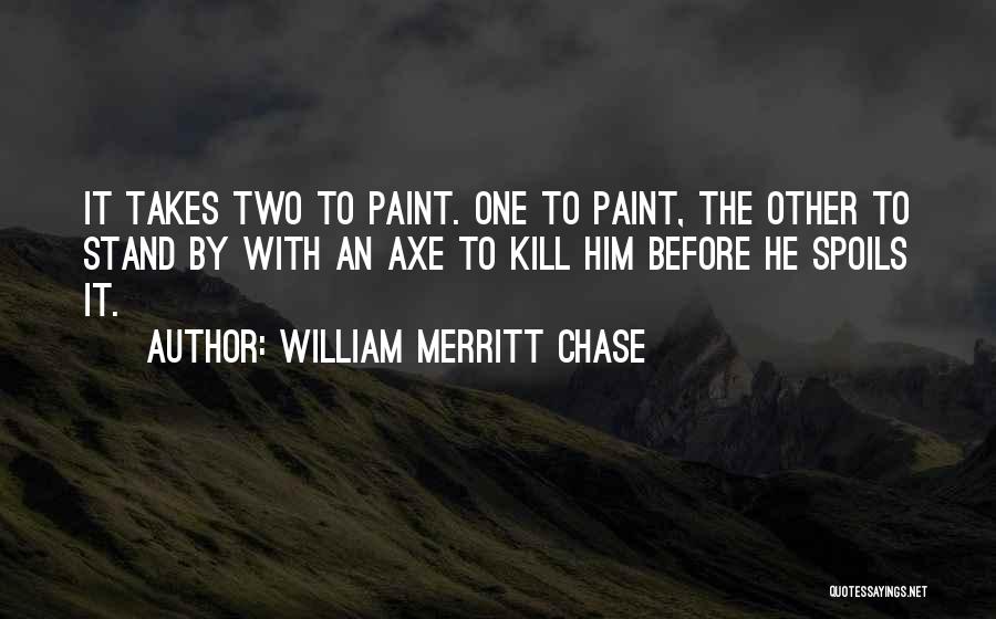 William Merritt Chase Quotes: It Takes Two To Paint. One To Paint, The Other To Stand By With An Axe To Kill Him Before