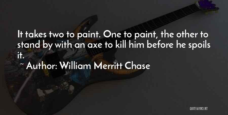 William Merritt Chase Quotes: It Takes Two To Paint. One To Paint, The Other To Stand By With An Axe To Kill Him Before