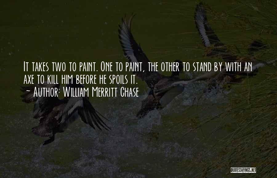 William Merritt Chase Quotes: It Takes Two To Paint. One To Paint, The Other To Stand By With An Axe To Kill Him Before