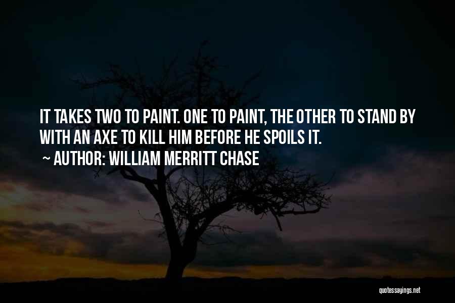 William Merritt Chase Quotes: It Takes Two To Paint. One To Paint, The Other To Stand By With An Axe To Kill Him Before