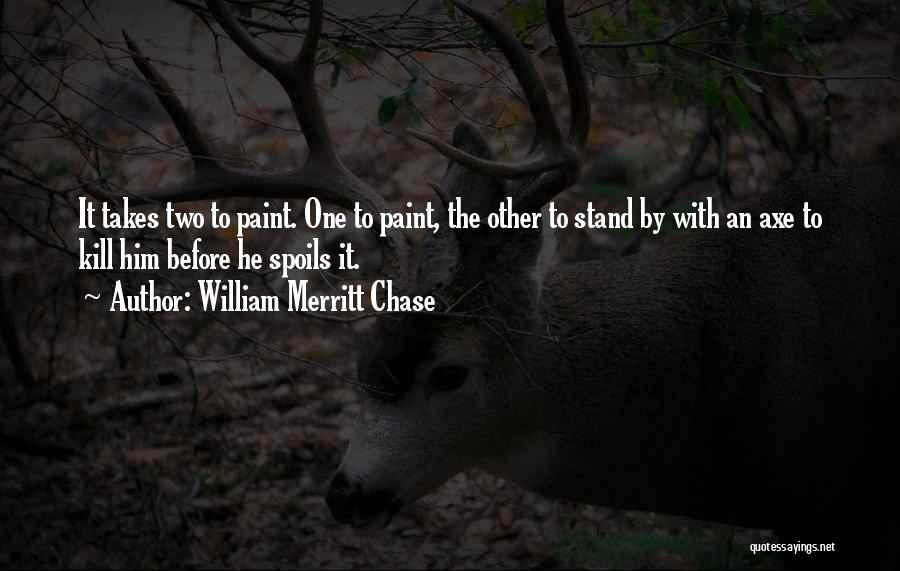 William Merritt Chase Quotes: It Takes Two To Paint. One To Paint, The Other To Stand By With An Axe To Kill Him Before