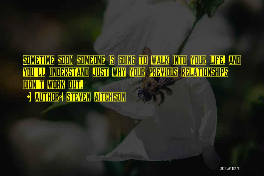 Steven Aitchison Quotes: Sometime Soon Someone Is Going To Walk Into Your Life, And You'll Understand Just Why Your Previous Relationships Didn't Work