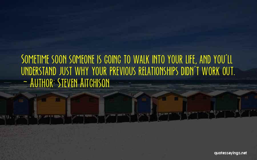 Steven Aitchison Quotes: Sometime Soon Someone Is Going To Walk Into Your Life, And You'll Understand Just Why Your Previous Relationships Didn't Work