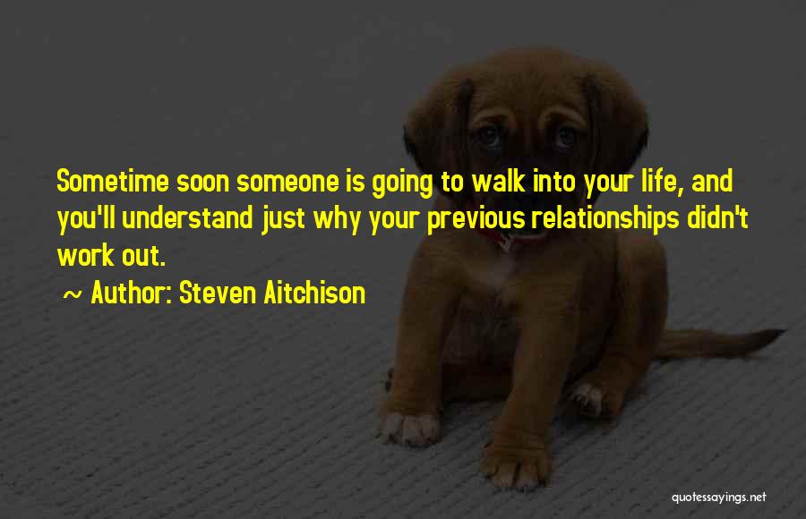 Steven Aitchison Quotes: Sometime Soon Someone Is Going To Walk Into Your Life, And You'll Understand Just Why Your Previous Relationships Didn't Work