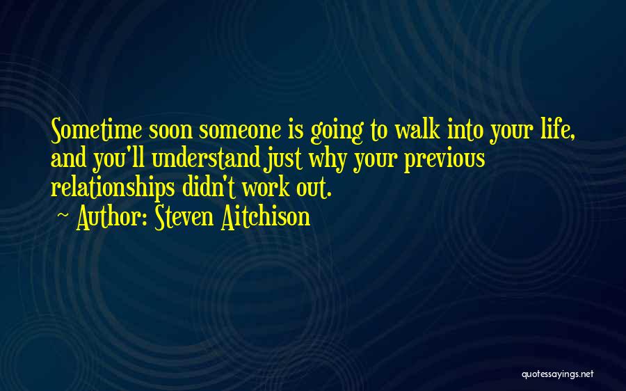 Steven Aitchison Quotes: Sometime Soon Someone Is Going To Walk Into Your Life, And You'll Understand Just Why Your Previous Relationships Didn't Work