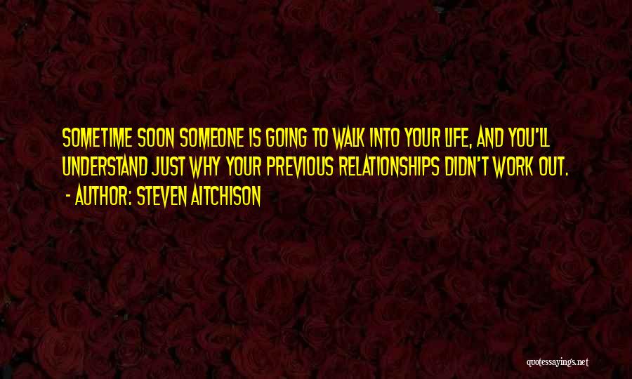 Steven Aitchison Quotes: Sometime Soon Someone Is Going To Walk Into Your Life, And You'll Understand Just Why Your Previous Relationships Didn't Work