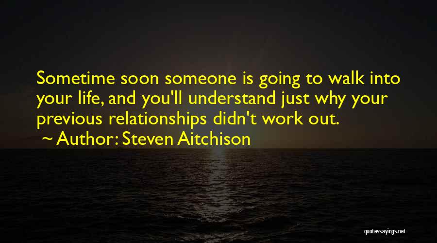 Steven Aitchison Quotes: Sometime Soon Someone Is Going To Walk Into Your Life, And You'll Understand Just Why Your Previous Relationships Didn't Work