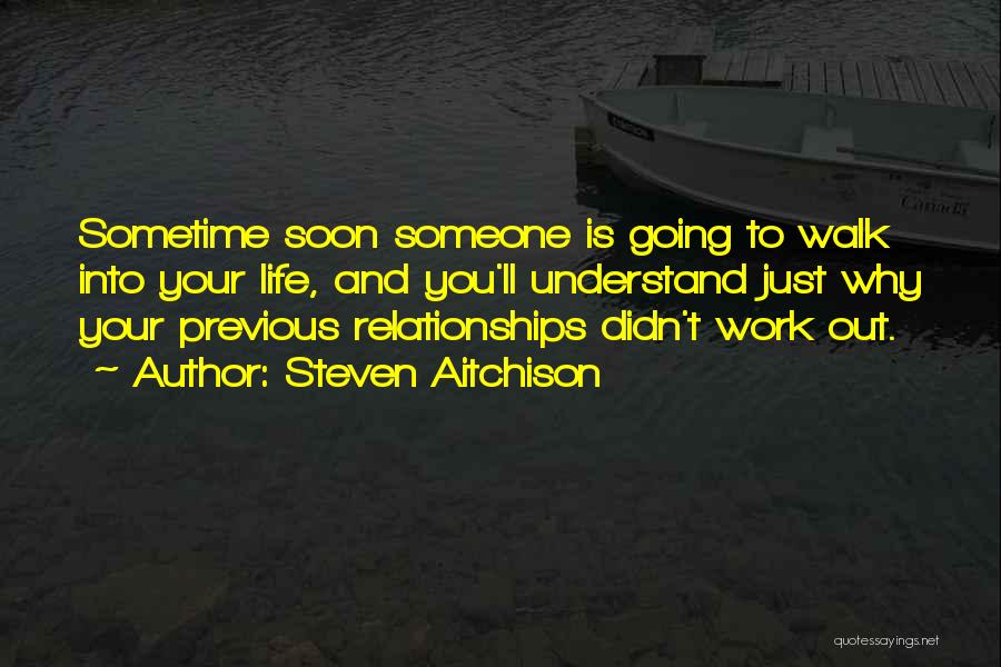 Steven Aitchison Quotes: Sometime Soon Someone Is Going To Walk Into Your Life, And You'll Understand Just Why Your Previous Relationships Didn't Work