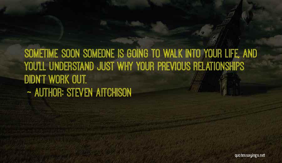 Steven Aitchison Quotes: Sometime Soon Someone Is Going To Walk Into Your Life, And You'll Understand Just Why Your Previous Relationships Didn't Work