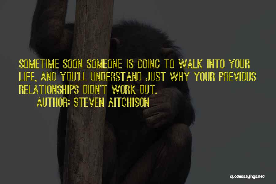 Steven Aitchison Quotes: Sometime Soon Someone Is Going To Walk Into Your Life, And You'll Understand Just Why Your Previous Relationships Didn't Work