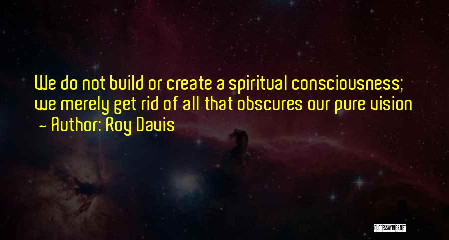 Roy Davis Quotes: We Do Not Build Or Create A Spiritual Consciousness; We Merely Get Rid Of All That Obscures Our Pure Vision