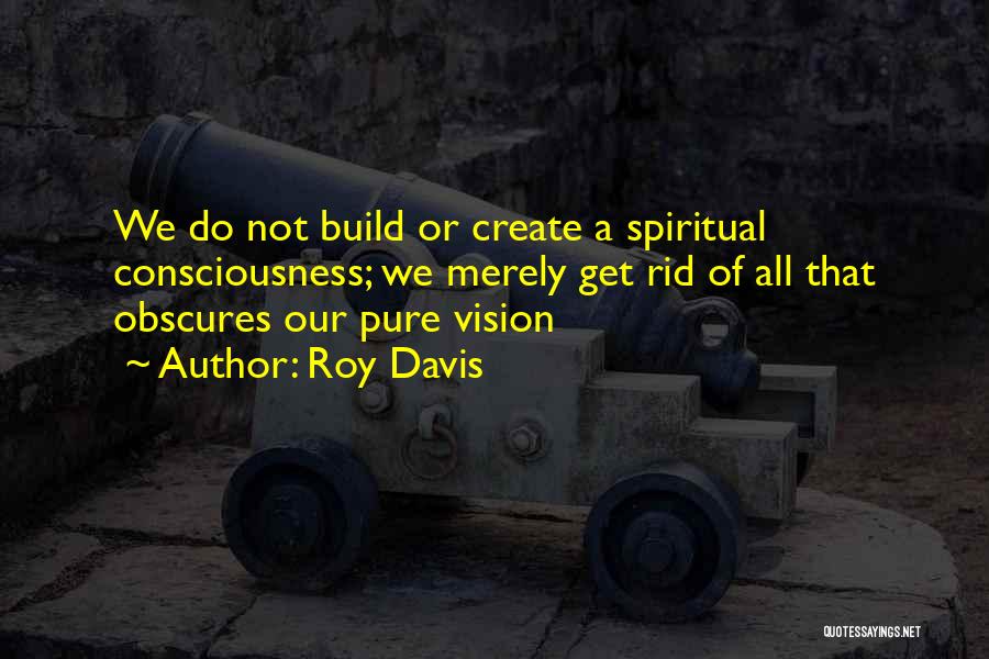 Roy Davis Quotes: We Do Not Build Or Create A Spiritual Consciousness; We Merely Get Rid Of All That Obscures Our Pure Vision