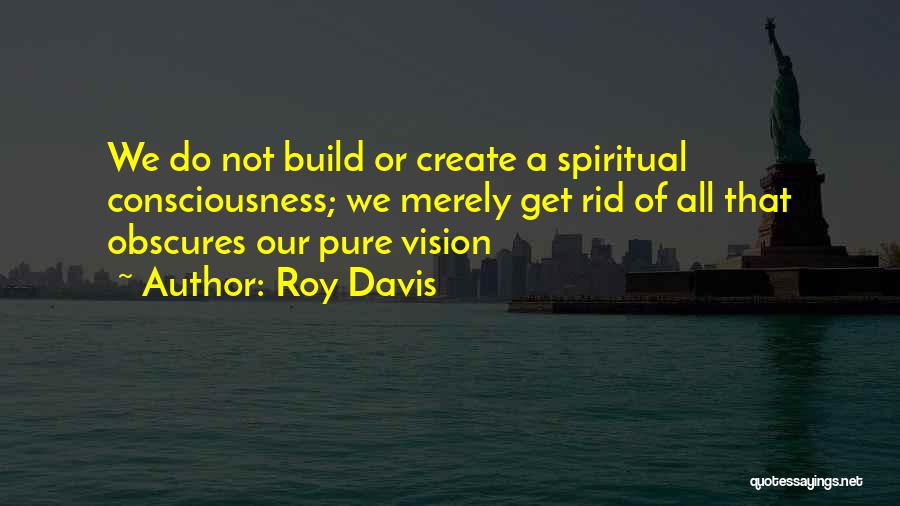 Roy Davis Quotes: We Do Not Build Or Create A Spiritual Consciousness; We Merely Get Rid Of All That Obscures Our Pure Vision