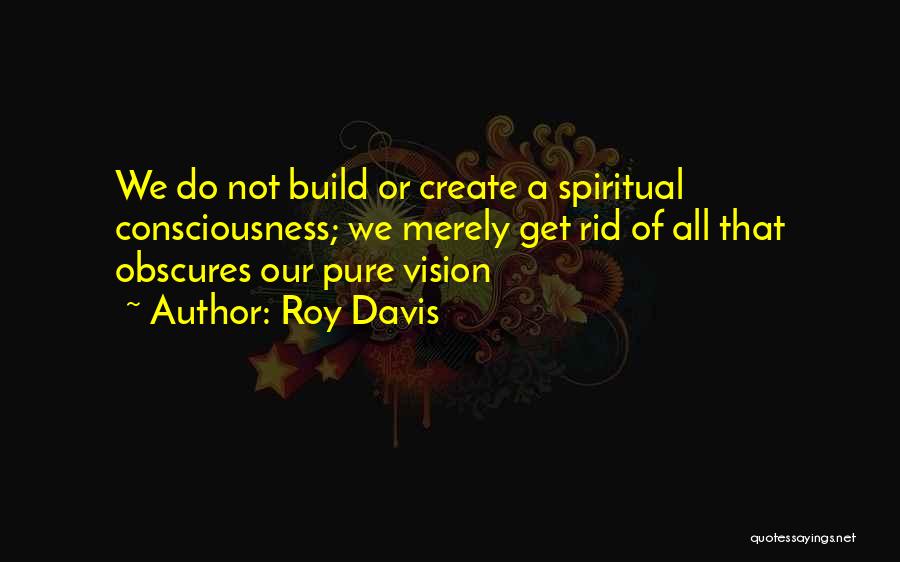 Roy Davis Quotes: We Do Not Build Or Create A Spiritual Consciousness; We Merely Get Rid Of All That Obscures Our Pure Vision
