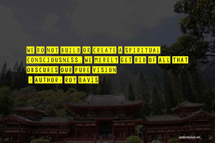 Roy Davis Quotes: We Do Not Build Or Create A Spiritual Consciousness; We Merely Get Rid Of All That Obscures Our Pure Vision