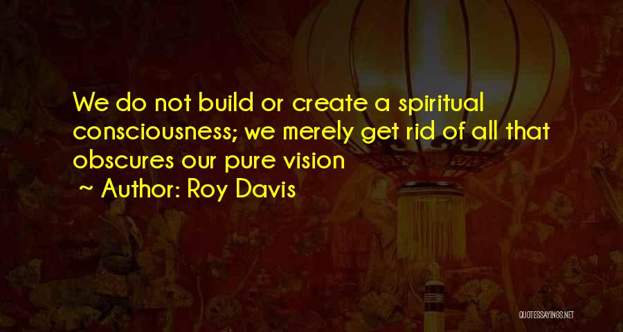 Roy Davis Quotes: We Do Not Build Or Create A Spiritual Consciousness; We Merely Get Rid Of All That Obscures Our Pure Vision