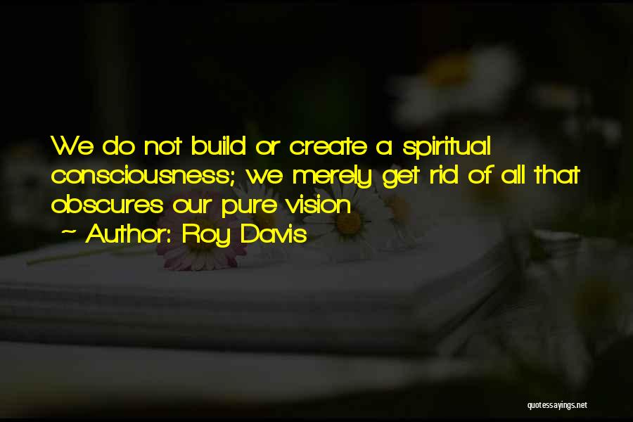 Roy Davis Quotes: We Do Not Build Or Create A Spiritual Consciousness; We Merely Get Rid Of All That Obscures Our Pure Vision