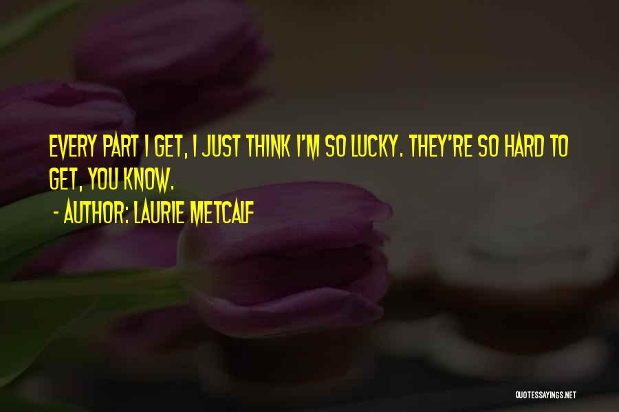 Laurie Metcalf Quotes: Every Part I Get, I Just Think I'm So Lucky. They're So Hard To Get, You Know.