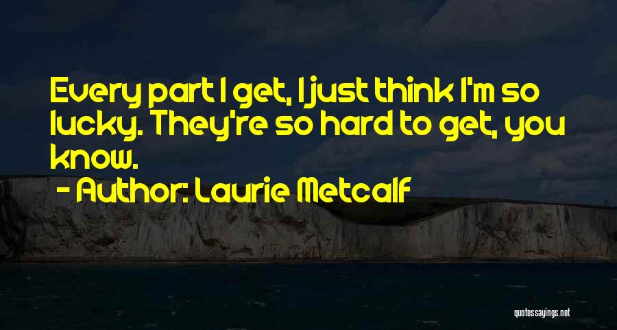 Laurie Metcalf Quotes: Every Part I Get, I Just Think I'm So Lucky. They're So Hard To Get, You Know.