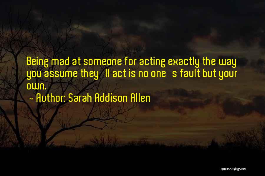 Sarah Addison Allen Quotes: Being Mad At Someone For Acting Exactly The Way You Assume They'll Act Is No One's Fault But Your Own.
