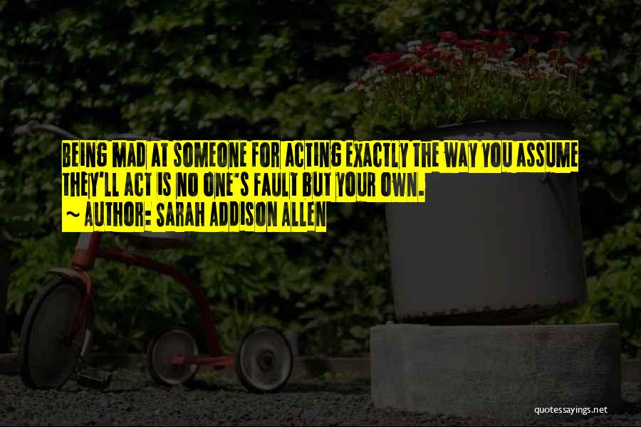 Sarah Addison Allen Quotes: Being Mad At Someone For Acting Exactly The Way You Assume They'll Act Is No One's Fault But Your Own.