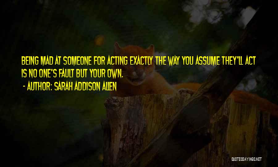 Sarah Addison Allen Quotes: Being Mad At Someone For Acting Exactly The Way You Assume They'll Act Is No One's Fault But Your Own.