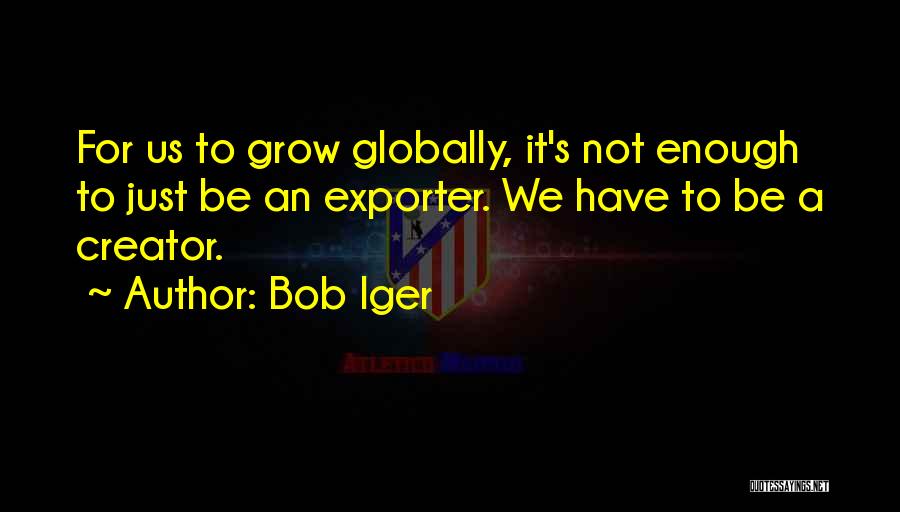 Bob Iger Quotes: For Us To Grow Globally, It's Not Enough To Just Be An Exporter. We Have To Be A Creator.