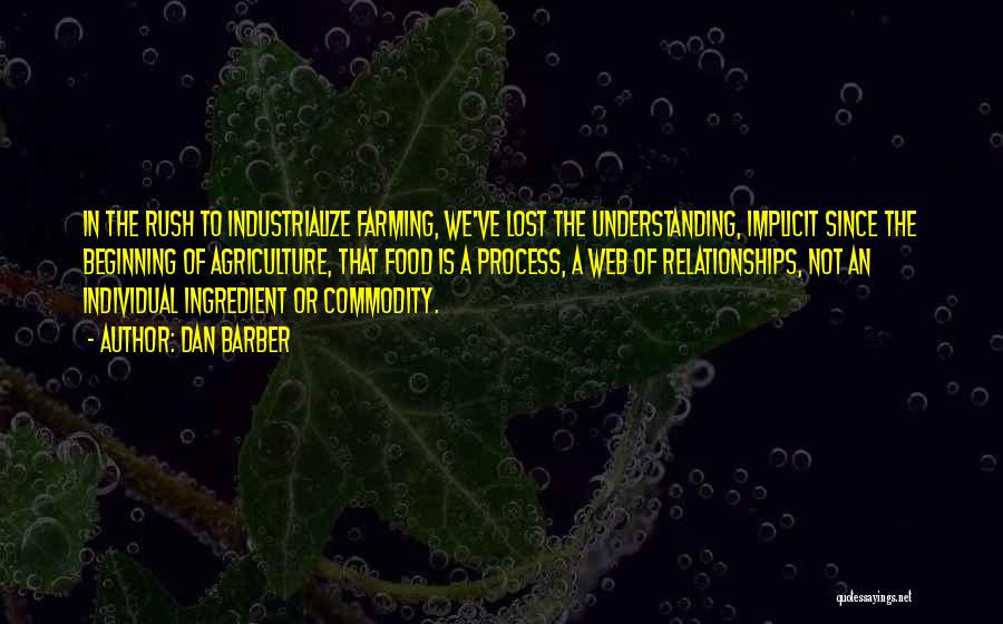 Dan Barber Quotes: In The Rush To Industrialize Farming, We've Lost The Understanding, Implicit Since The Beginning Of Agriculture, That Food Is A