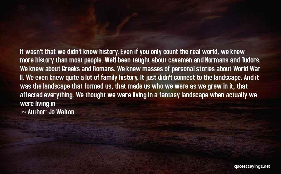 Jo Walton Quotes: It Wasn't That We Didn't Know History. Even If You Only Count The Real World, We Knew More History Than