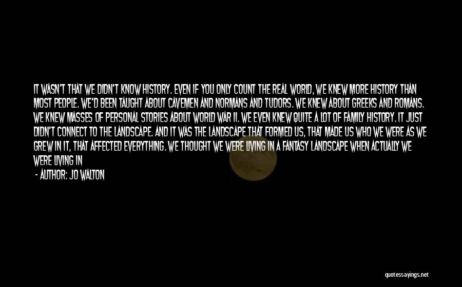 Jo Walton Quotes: It Wasn't That We Didn't Know History. Even If You Only Count The Real World, We Knew More History Than