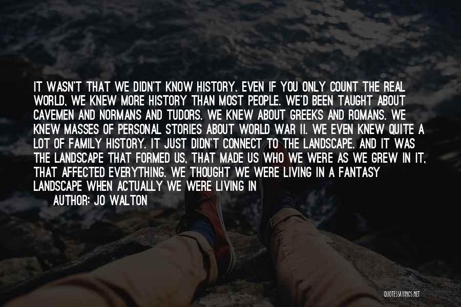 Jo Walton Quotes: It Wasn't That We Didn't Know History. Even If You Only Count The Real World, We Knew More History Than