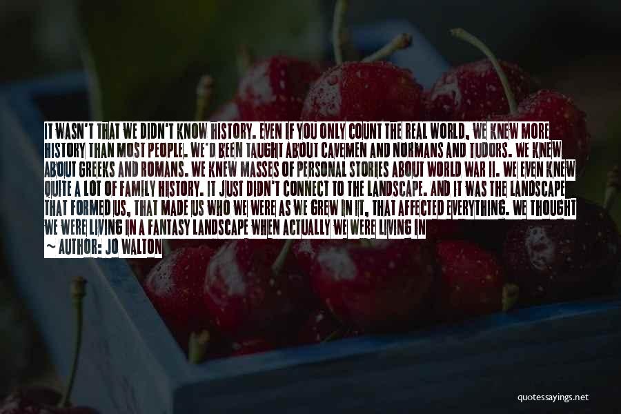 Jo Walton Quotes: It Wasn't That We Didn't Know History. Even If You Only Count The Real World, We Knew More History Than