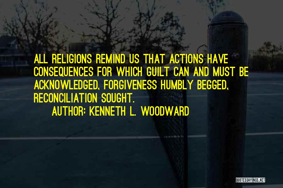 Kenneth L. Woodward Quotes: All Religions Remind Us That Actions Have Consequences For Which Guilt Can And Must Be Acknowledged, Forgiveness Humbly Begged, Reconciliation