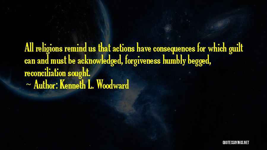 Kenneth L. Woodward Quotes: All Religions Remind Us That Actions Have Consequences For Which Guilt Can And Must Be Acknowledged, Forgiveness Humbly Begged, Reconciliation