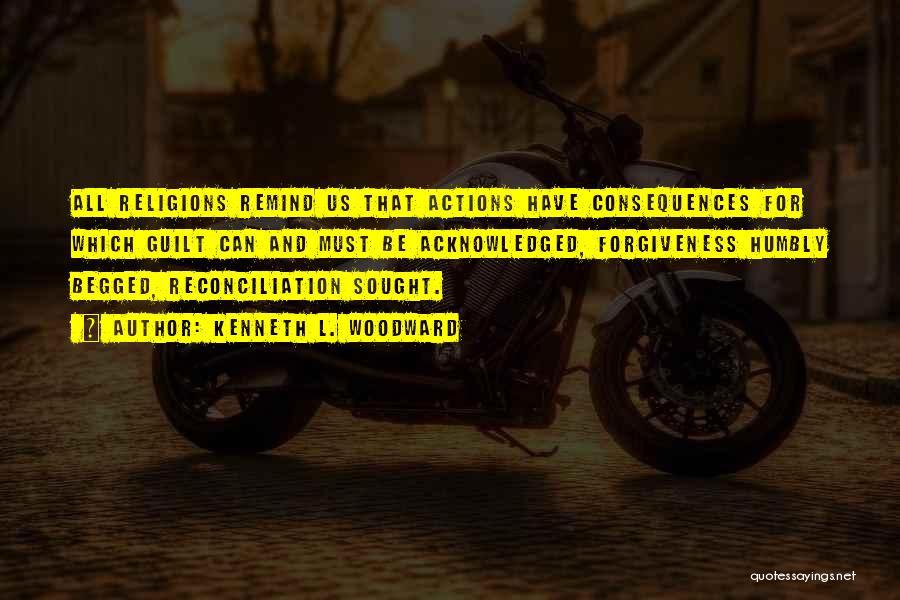 Kenneth L. Woodward Quotes: All Religions Remind Us That Actions Have Consequences For Which Guilt Can And Must Be Acknowledged, Forgiveness Humbly Begged, Reconciliation