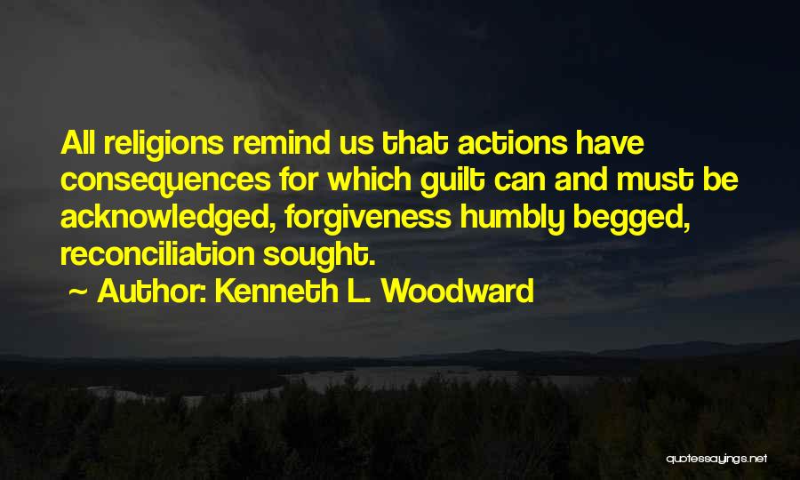 Kenneth L. Woodward Quotes: All Religions Remind Us That Actions Have Consequences For Which Guilt Can And Must Be Acknowledged, Forgiveness Humbly Begged, Reconciliation