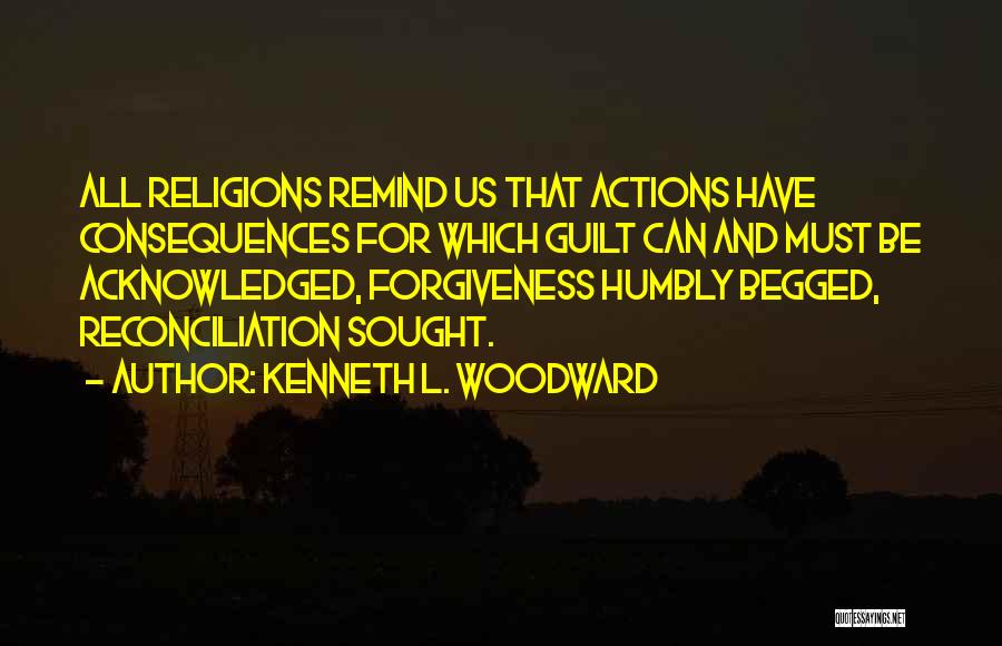 Kenneth L. Woodward Quotes: All Religions Remind Us That Actions Have Consequences For Which Guilt Can And Must Be Acknowledged, Forgiveness Humbly Begged, Reconciliation