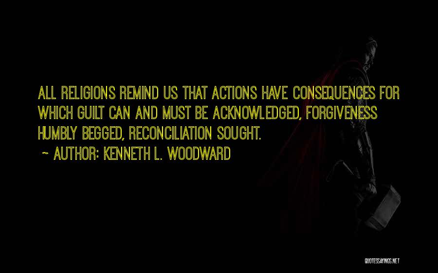 Kenneth L. Woodward Quotes: All Religions Remind Us That Actions Have Consequences For Which Guilt Can And Must Be Acknowledged, Forgiveness Humbly Begged, Reconciliation