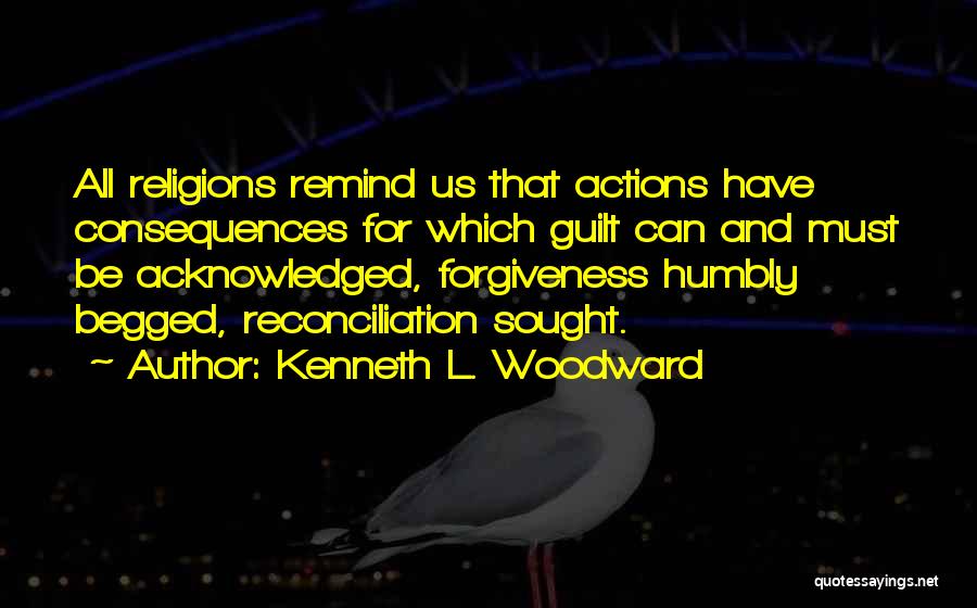 Kenneth L. Woodward Quotes: All Religions Remind Us That Actions Have Consequences For Which Guilt Can And Must Be Acknowledged, Forgiveness Humbly Begged, Reconciliation