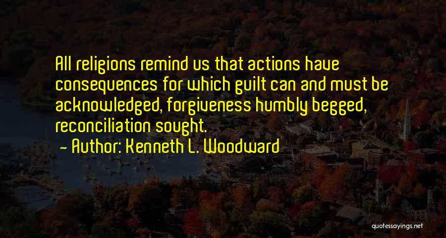 Kenneth L. Woodward Quotes: All Religions Remind Us That Actions Have Consequences For Which Guilt Can And Must Be Acknowledged, Forgiveness Humbly Begged, Reconciliation