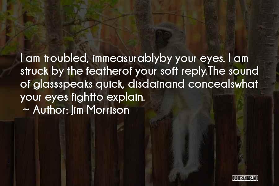 Jim Morrison Quotes: I Am Troubled, Immeasurablyby Your Eyes. I Am Struck By The Featherof Your Soft Reply.the Sound Of Glassspeaks Quick, Disdainand