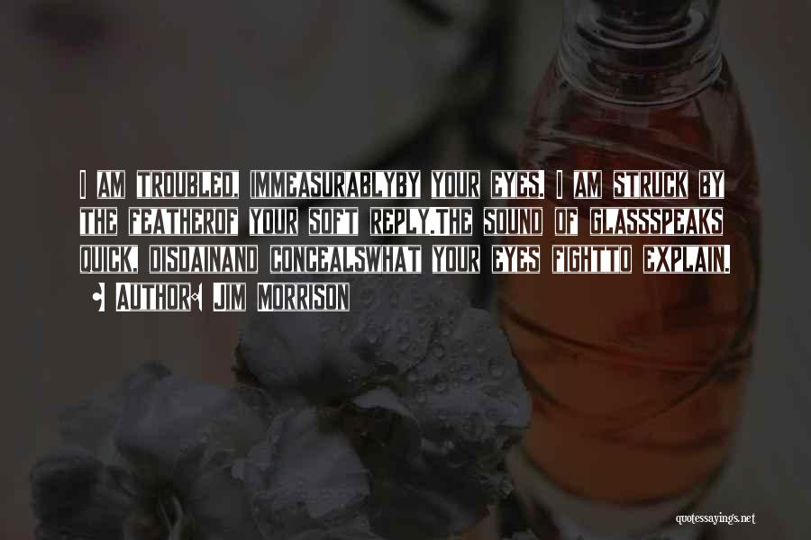 Jim Morrison Quotes: I Am Troubled, Immeasurablyby Your Eyes. I Am Struck By The Featherof Your Soft Reply.the Sound Of Glassspeaks Quick, Disdainand